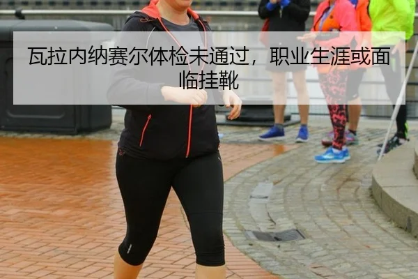 瓦拉内纳赛尔体检未通过，职业生涯或面临挂靴