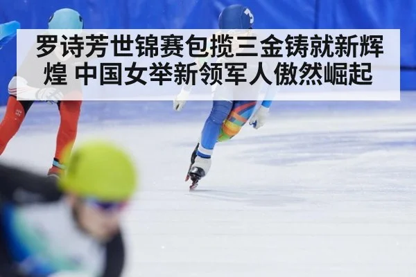 罗诗芳世锦赛包揽三金铸就新辉煌 中国女举新领军人傲然崛起