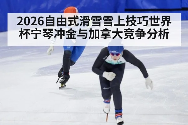 2026自由式滑雪雪上技巧世界杯宁琴冲金与加拿大竞争分析